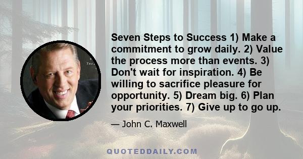 Seven Steps to Success 1) Make a commitment to grow daily. 2) Value the process more than events. 3) Don't wait for inspiration. 4) Be willing to sacrifice pleasure for opportunity. 5) Dream big. 6) Plan your