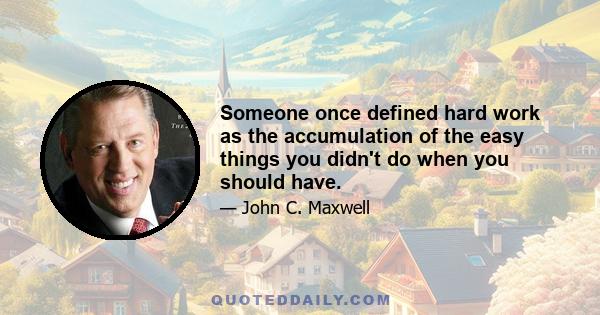 Someone once defined hard work as the accumulation of the easy things you didn't do when you should have.