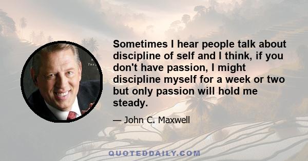 Sometimes I hear people talk about discipline of self and I think, if you don't have passion, I might discipline myself for a week or two but only passion will hold me steady.