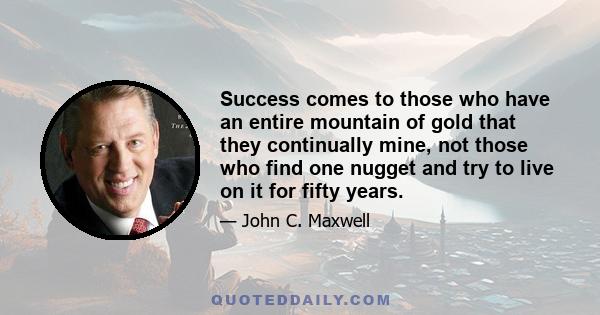 Success comes to those who have an entire mountain of gold that they continually mine, not those who find one nugget and try to live on it for fifty years.