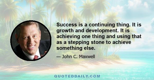 Success is a continuing thing. It is growth and development. It is achieving one thing and using that as a stepping stone to achieve something else.