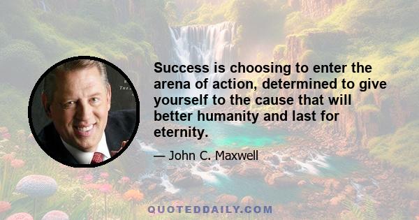 Success is choosing to enter the arena of action, determined to give yourself to the cause that will better humanity and last for eternity.