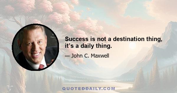 Success is not a destination thing, it’s a daily thing.