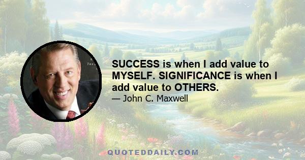 SUCCESS is when I add value to MYSELF. SIGNIFICANCE is when I add value to OTHERS.