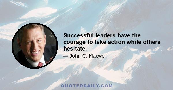 Successful leaders have the courage to take action while others hesitate.