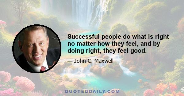 Successful people do what is right no matter how they feel, and by doing right, they feel good.