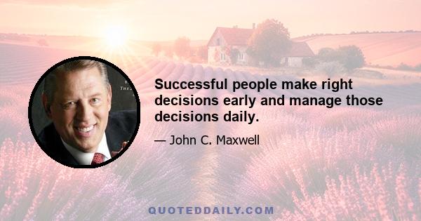 Successful people make right decisions early and manage those decisions daily.