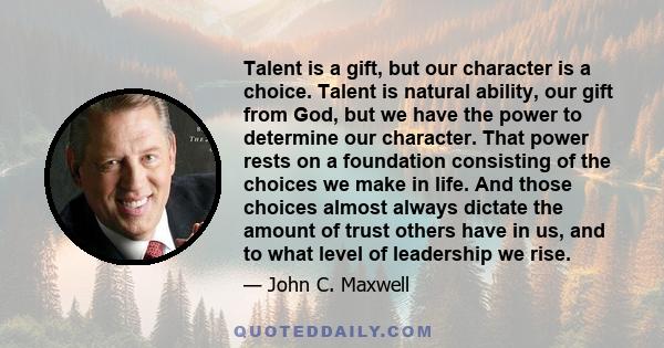 Talent is a gift, but our character is a choice. Talent is natural ability, our gift from God, but we have the power to determine our character. That power rests on a foundation consisting of the choices we make in