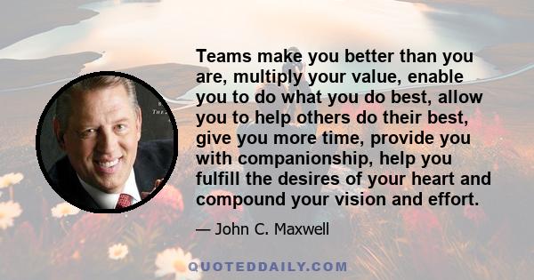 Teams make you better than you are, multiply your value, enable you to do what you do best, allow you to help others do their best, give you more time, provide you with companionship, help you fulfill the desires of