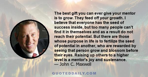 The best gift you can ever give your mentor is to grow. They feed off your growth. I believe that everyone has the seed of success inside, but too many people can't find it in themselves and as a result do not reach