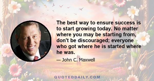 The best way to ensure success is to start growing today. No matter where you may be starting from, don't be discouraged; everyone who got where he is started where he was.