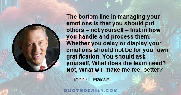 The bottom line in managing your emotions is that you should put others – not yourself – first in how you handle and process them. Whether you delay or display your emotions should not be for your own gratification. You 