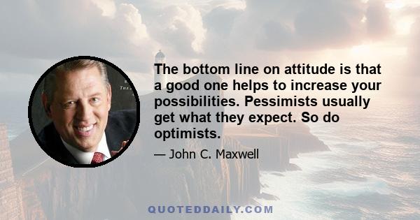 The bottom line on attitude is that a good one helps to increase your possibilities. Pessimists usually get what they expect. So do optimists.