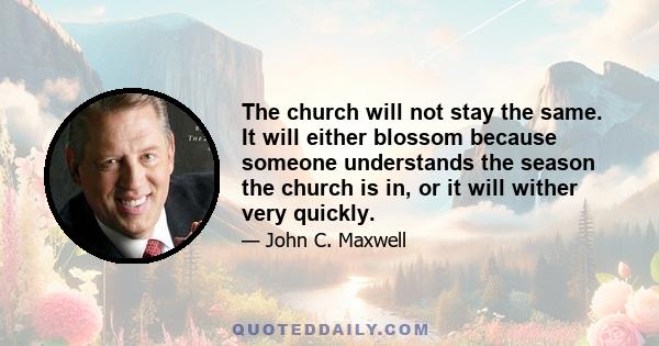 The church will not stay the same. It will either blossom because someone understands the season the church is in, or it will wither very quickly.