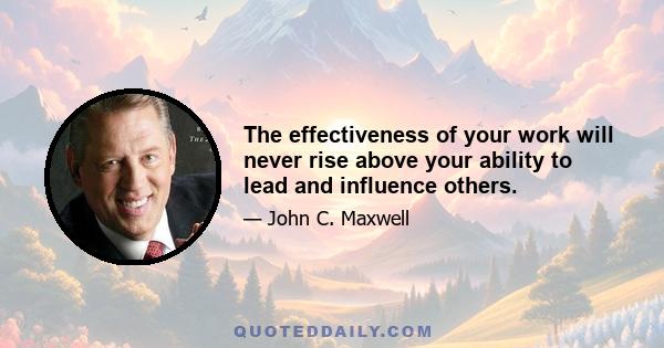 The effectiveness of your work will never rise above your ability to lead and influence others.