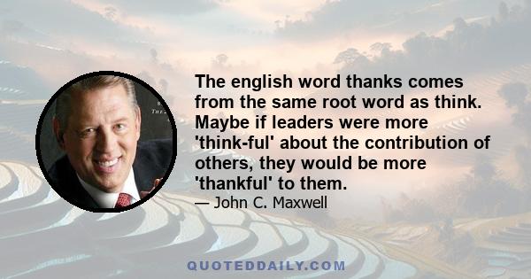 The english word thanks comes from the same root word as think. Maybe if leaders were more 'think-ful' about the contribution of others, they would be more 'thankful' to them.