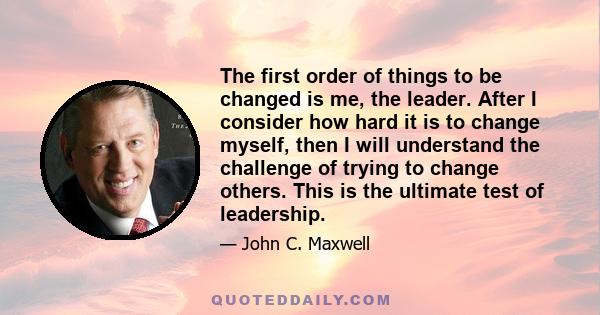 The first order of things to be changed is me, the leader. After I consider how hard it is to change myself, then I will understand the challenge of trying to change others. This is the ultimate test of leadership.