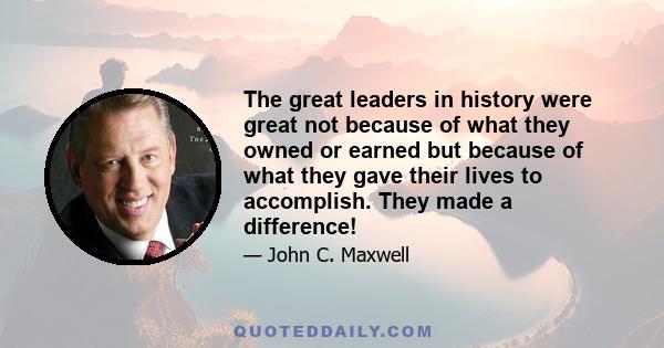 The great leaders in history were great not because of what they owned or earned but because of what they gave their lives to accomplish. They made a difference!