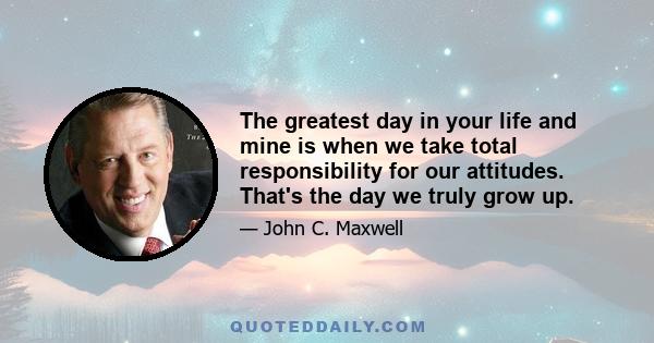 The greatest day in your life and mine is when we take total responsibility for our attitudes. That's the day we truly grow up.