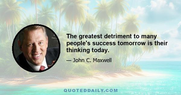 The greatest detriment to many people's success tomorrow is their thinking today.