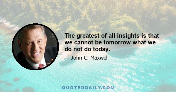 The greatest of all insights is that we cannot be tomorrow what we do not do today.