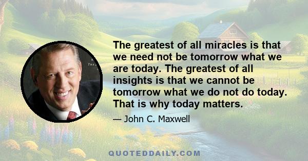 The greatest of all miracles is that we need not be tomorrow what we are today. The greatest of all insights is that we cannot be tomorrow what we do not do today. That is why today matters.