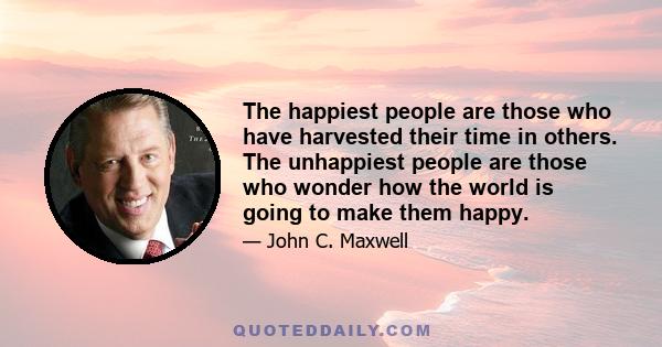 The happiest people are those who have harvested their time in others. The unhappiest people are those who wonder how the world is going to make them happy.