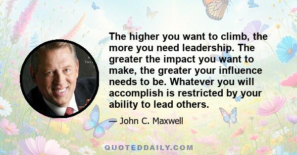 The higher you want to climb, the more you need leadership. The greater the impact you want to make, the greater your influence needs to be. Whatever you will accomplish is restricted by your ability to lead others.