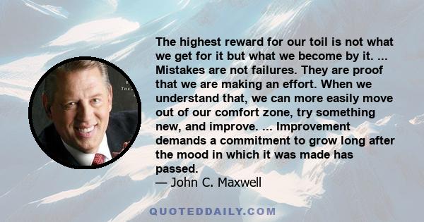 The highest reward for our toil is not what we get for it but what we become by it. ... Mistakes are not failures. They are proof that we are making an effort. When we understand that, we can more easily move out of our 