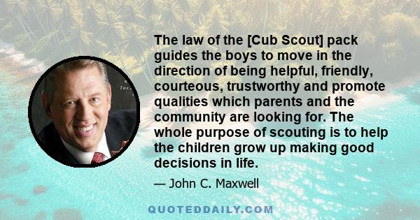 The law of the [Cub Scout] pack guides the boys to move in the direction of being helpful, friendly, courteous, trustworthy and promote qualities which parents and the community are looking for. The whole purpose of