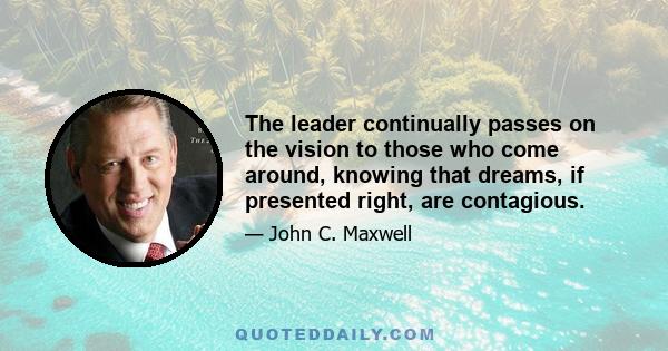 The leader continually passes on the vision to those who come around, knowing that dreams, if presented right, are contagious.