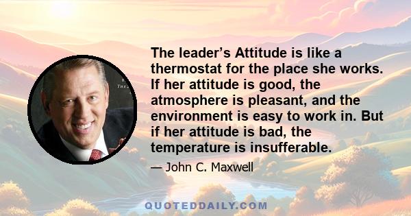 The leader’s Attitude is like a thermostat for the place she works. If her attitude is good, the atmosphere is pleasant, and the environment is easy to work in. But if her attitude is bad, the temperature is