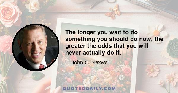 The longer you wait to do something you should do now, the greater the odds that you will never actually do it.