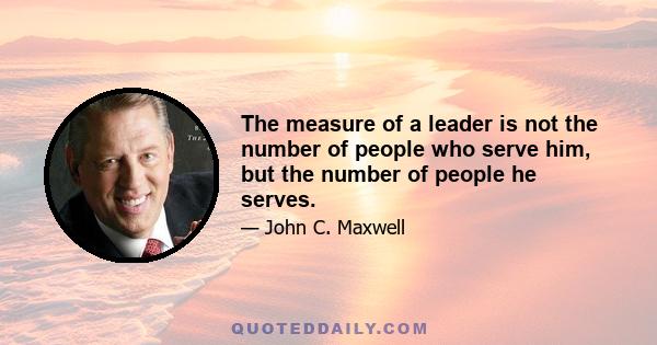 The measure of a leader is not the number of people who serve him, but the number of people he serves.