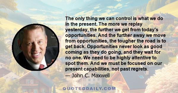 The only thing we can control is what we do in the present. The more we replay yesterday, the further we get from today's opportunities. And the further away we move from opportunities, the tougher the road is to get