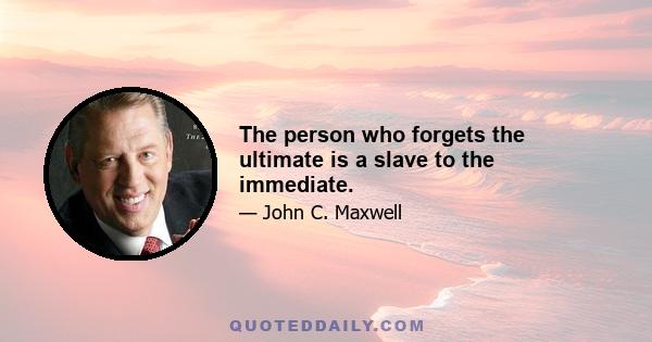 The person who forgets the ultimate is a slave to the immediate.