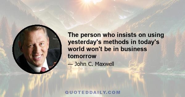 The person who insists on using yesterday's methods in today's world won't be in business tomorrow