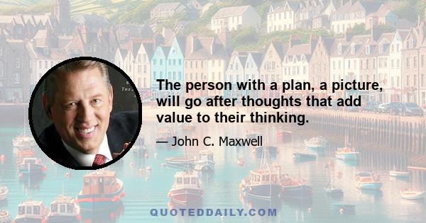 The person with a plan, a picture, will go after thoughts that add value to their thinking.