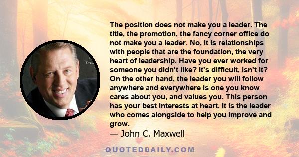 The position does not make you a leader. The title, the promotion, the fancy corner office do not make you a leader. No, it is relationships with people that are the foundation, the very heart of leadership. Have you