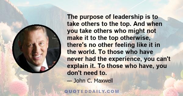 The purpose of leadership is to take others to the top. And when you take others who might not make it to the top otherwise, there's no other feeling like it in the world. To those who have never had the experience, you 