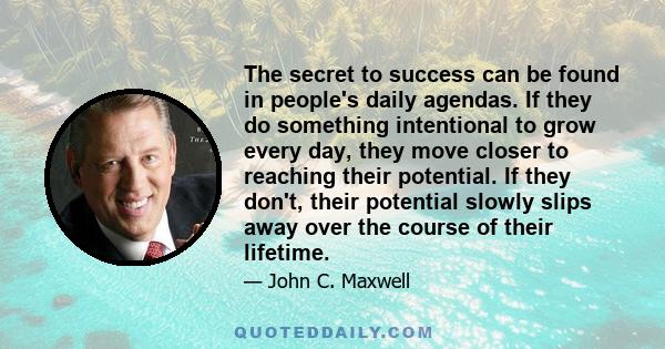 The secret to success can be found in people's daily agendas. If they do something intentional to grow every day, they move closer to reaching their potential. If they don't, their potential slowly slips away over the