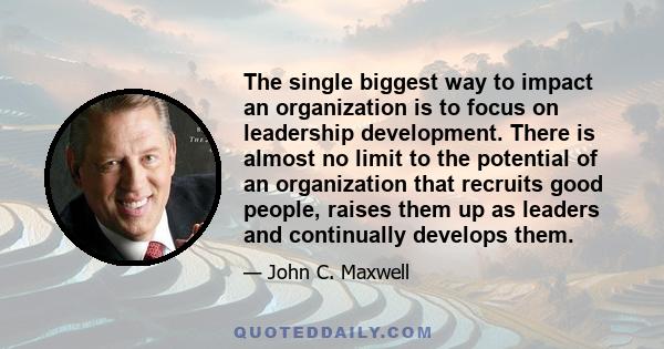 The single biggest way to impact an organization is to focus on leadership development. There is almost no limit to the potential of an organization that recruits good people, raises them up as leaders and continually