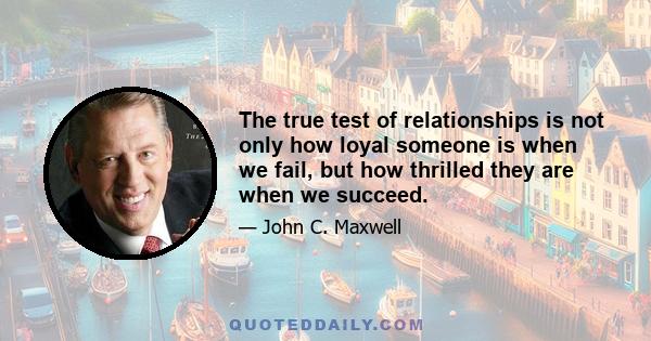 The true test of relationships is not only how loyal someone is when we fail, but how thrilled they are when we succeed.