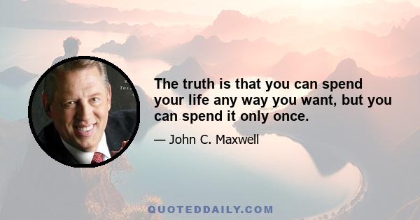 The truth is that you can spend your life any way you want, but you can spend it only once.