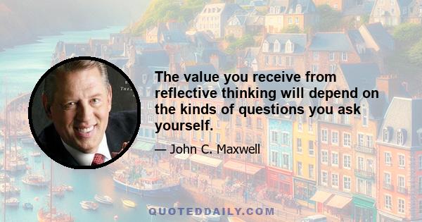 The value you receive from reflective thinking will depend on the kinds of questions you ask yourself.