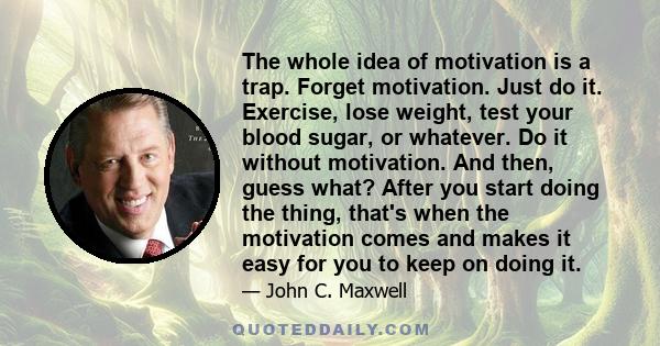 The whole idea of motivation is a trap. Forget motivation. Just do it. Exercise, lose weight, test your blood sugar, or whatever. Do it without motivation. And then, guess what? After you start doing the thing, that's