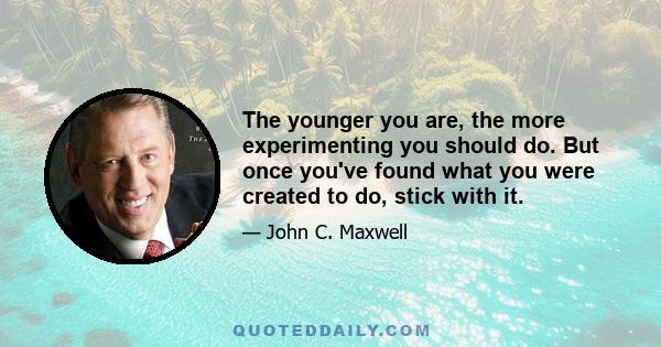 The younger you are, the more experimenting you should do. But once you've found what you were created to do, stick with it.