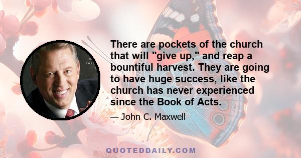 There are pockets of the church that will give up, and reap a bountiful harvest. They are going to have huge success, like the church has never experienced since the Book of Acts.