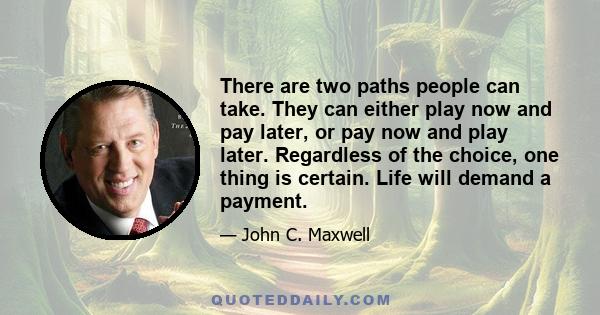 There are two paths people can take. They can either play now and pay later, or pay now and play later. Regardless of the choice, one thing is certain. Life will demand a payment.