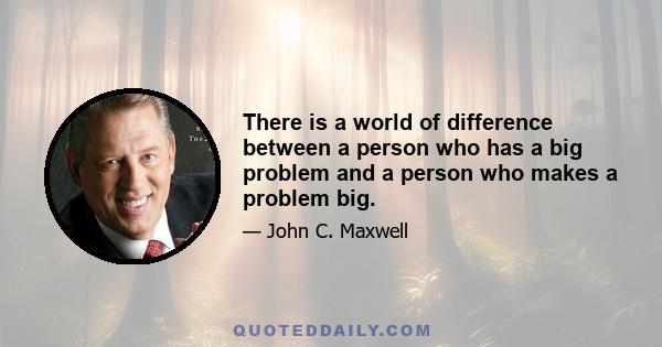 There is a world of difference between a person who has a big problem and a person who makes a problem big.